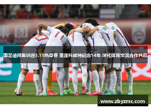 国足迪拜集训迎3.15热身赛 重逢科威特纪念14年 深化体育交流合作共赢